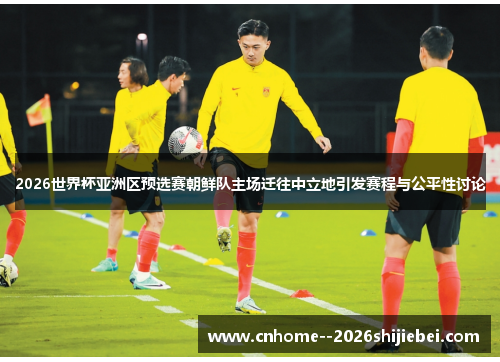 2026世界杯亚洲区预选赛朝鲜队主场迁往中立地引发赛程与公平性讨论