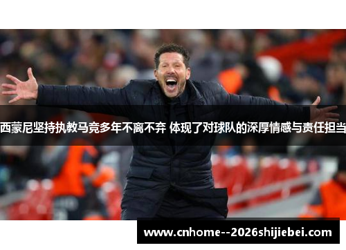西蒙尼坚持执教马竞多年不离不弃 体现了对球队的深厚情感与责任担当