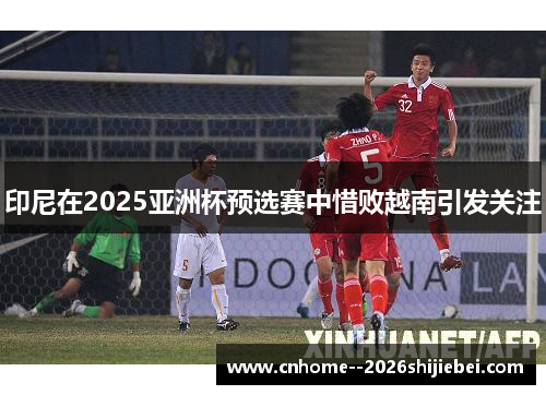 印尼在2025亚洲杯预选赛中惜败越南引发关注 印尼在2025亚洲杯预选赛中惜败越南引发关注