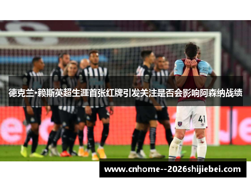 德克兰·赖斯英超生涯首张红牌引发关注是否会影响阿森纳战绩 德克兰·赖斯英超生涯首张红牌引发关注是否会影响阿森纳战绩