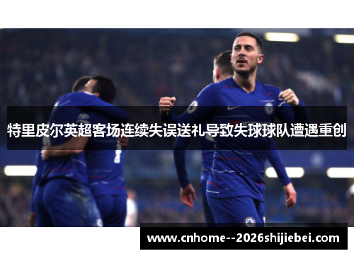 特里皮尔英超客场连续失误送礼导致失球球队遭遇重创