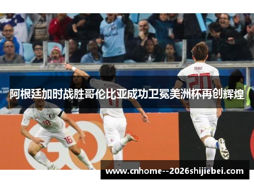 阿根廷加时战胜哥伦比亚成功卫冕美洲杯再创辉煌