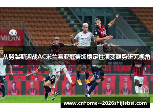 从努涅斯迎战AC米兰看亚冠赛场稳定性演变趋势研究视角