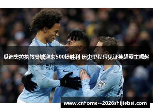 瓜迪奥拉执教曼城迎来500场胜利 历史里程碑见证英超霸主崛起